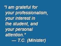 "I'm grateful for your professionalism, your interest in the student, and your personal attention." -- T.C. (Minister)